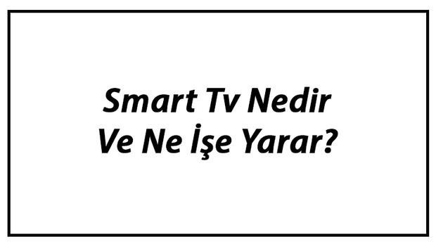 Smart Tv Nedir Ve Ne İşe Yarar? Smart Tv Özellikleri Nelerdir?